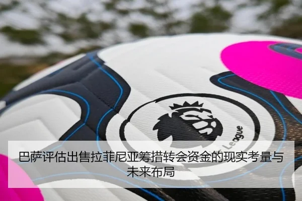 巴萨评估出售拉菲尼亚筹措转会资金的现实考量与未来布局