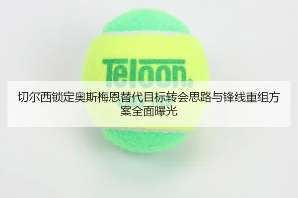 切尔西锁定奥斯梅恩替代目标转会思路与锋线重组方案全面曝光