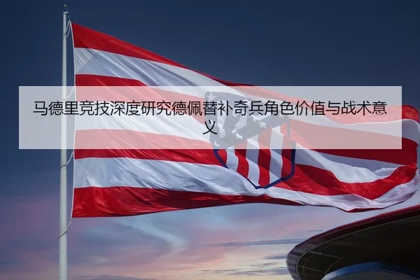 马德里竞技深度研究德佩替补奇兵角色价值与战术意义