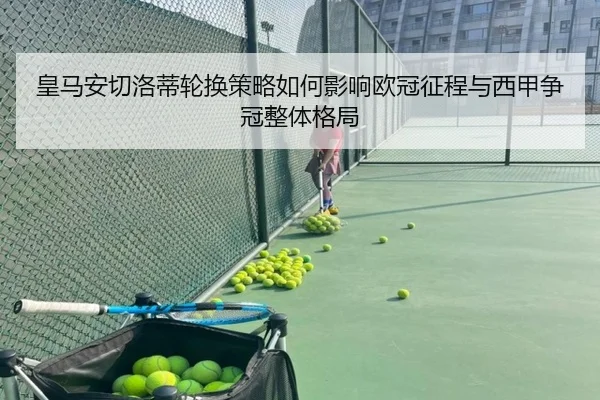 皇马安切洛蒂轮换策略如何影响欧冠征程与西甲争冠整体格局 | okooo