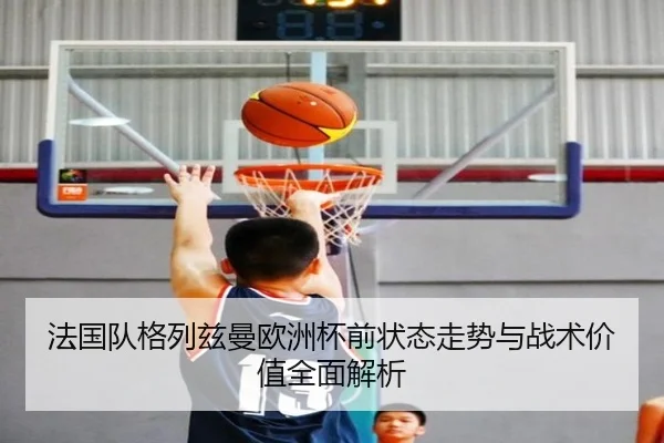 法国队格列兹曼欧洲杯前状态走势与战术价值全面解析