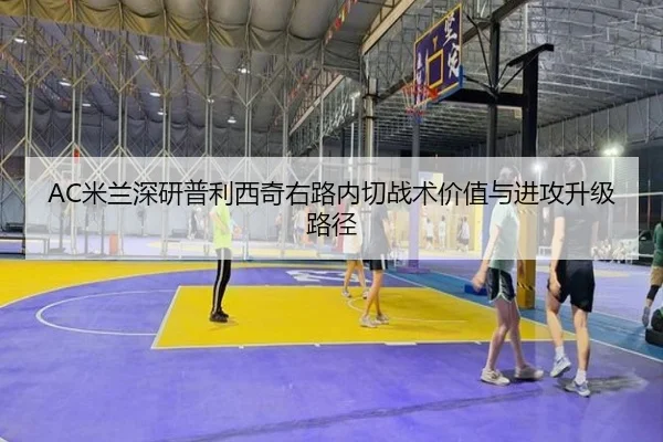 AC米兰深研普利西奇右路内切战术价值与进攻升级路径